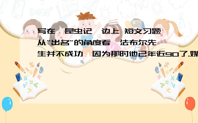 写在《昆虫记》边上 短文习题从“出名”的角度看,法布尔先生并不成功,因为那时他已年近90了.媒体的喧哗、大小雕像的落成,让一辈子孤独的老人莫名其妙,他对朋友说：“……他们爱怎么