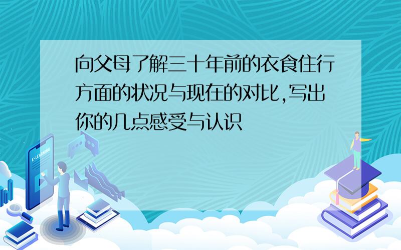 向父母了解三十年前的衣食住行方面的状况与现在的对比,写出你的几点感受与认识