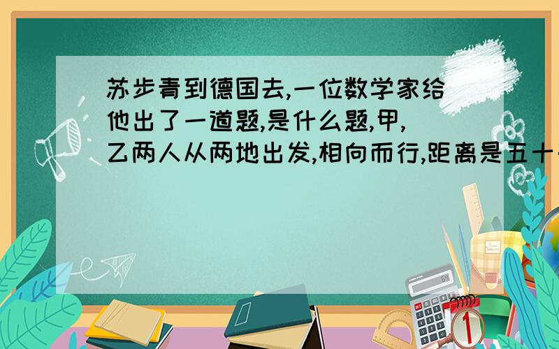 苏步青到德国去,一位数学家给他出了一道题,是什么题,甲,乙两人从两地出发,相向而行,距离是五十千米.甲每小时走3千米,乙每小时走2千米.甲带着一只狗,狗每小时跑5千米,这只狗同甲一起出