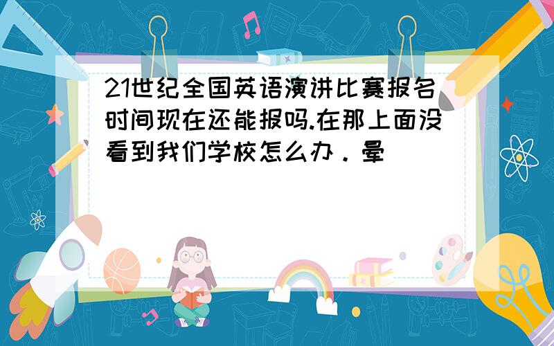 21世纪全国英语演讲比赛报名时间现在还能报吗.在那上面没看到我们学校怎么办。晕