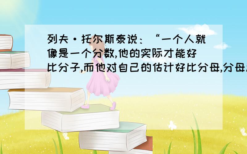 列夫·托尔斯泰说：“一个人就像是一个分数,他的实际才能好比分子,而他对自己的估计好比分母,分母越大,则分数的值越小” 这句话怎么理解