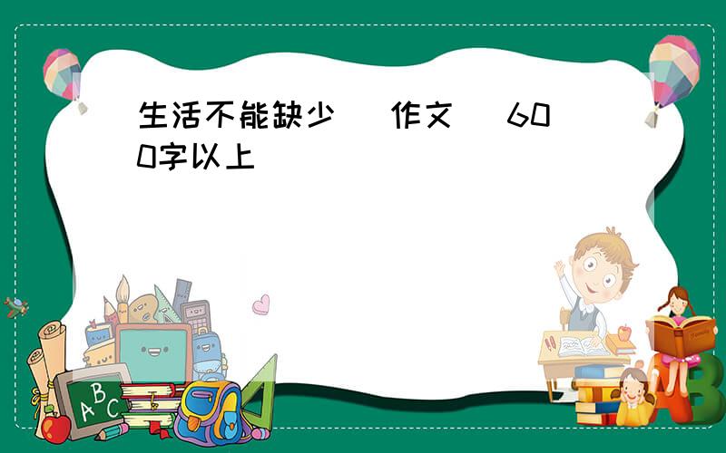 生活不能缺少 （作文） 600字以上