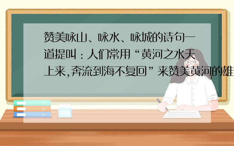 赞美咏山、咏水、咏城的诗句一道提叫：人们常用“黄河之水天上来,奔流到海不复回”来赞美黄河的雄伟的气势.你能够借用古人的诗句来赞美名山、名水、名城吗?咏山：咏水：咏城：