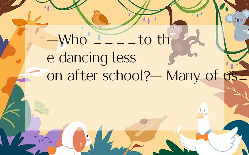 —Who ____to the dancing lesson after school?— Many of us___.A.goes; do B.go; go C.goes; goes D.go; does—Can I have ______ rice dumpling?—Sorry,there aren’t______ .A.some,some B.any,any C.some,any D.any,some