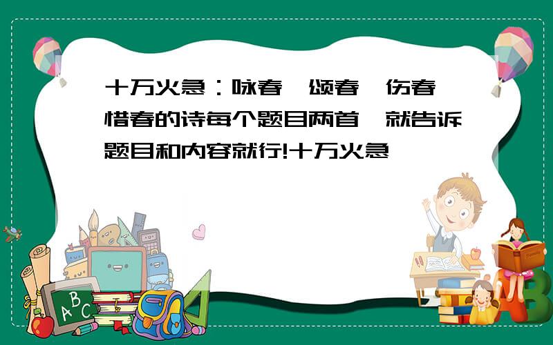 十万火急：咏春、颂春、伤春、惜春的诗每个题目两首,就告诉题目和内容就行!十万火急