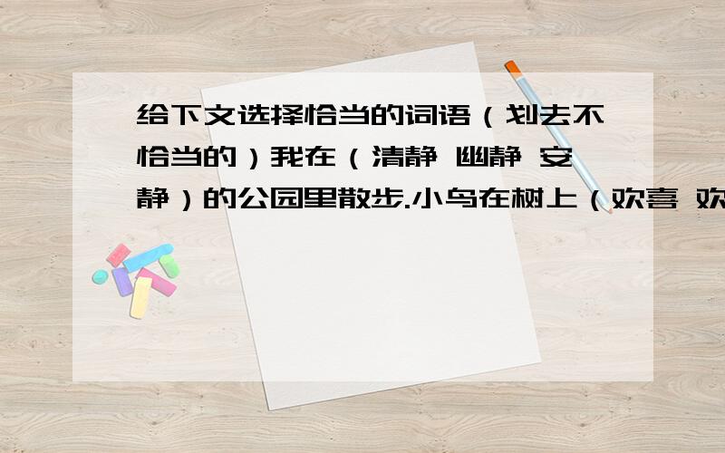 给下文选择恰当的词语（划去不恰当的）我在（清静 幽静 安静）的公园里散步.小鸟在树上（欢喜 欢乐 欢快）地鸣叫,清风（伴着 杂着 渗着）花香迎面吹来,多么的（迷人 醉人 逗人）,此时