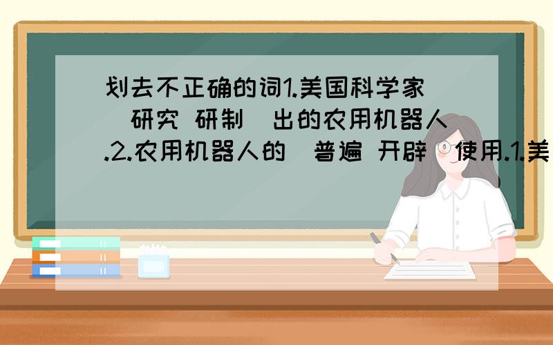 划去不正确的词1.美国科学家(研究 研制)出的农用机器人.2.农用机器人的(普遍 开辟)使用.1.美国科学家(研究 研制)出的农用机器人.2.农用机器人的(普遍 广泛)使用.