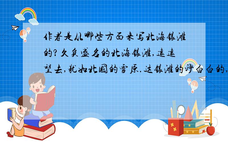 作者是从哪些方面来写北海银滩的?久负盛名的北海银滩,远远望去,犹如北国的雪原.这银滩的沙白白的,在阳光的照耀下,闪闪发光；这银滩的沙软绵绵的,走在上面还不时发出“沙沙”的响声；