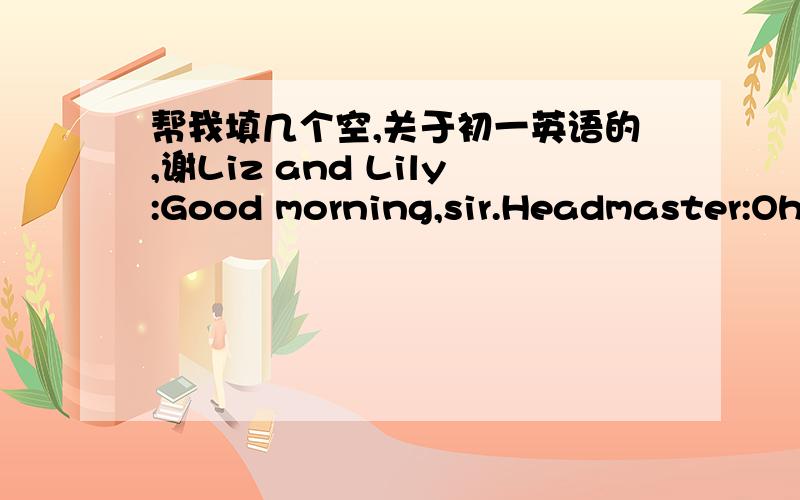 帮我填几个空,关于初一英语的,谢Liz and Lily:Good morning,sir.Headmaster:Oh,it you,twins..It only seven'o clock.come to school so early.Liz and Lily:Yes,but are always early.Headmaster:That's good.Liz and Lily:Goodbye,sir.Headmaster:.Liz