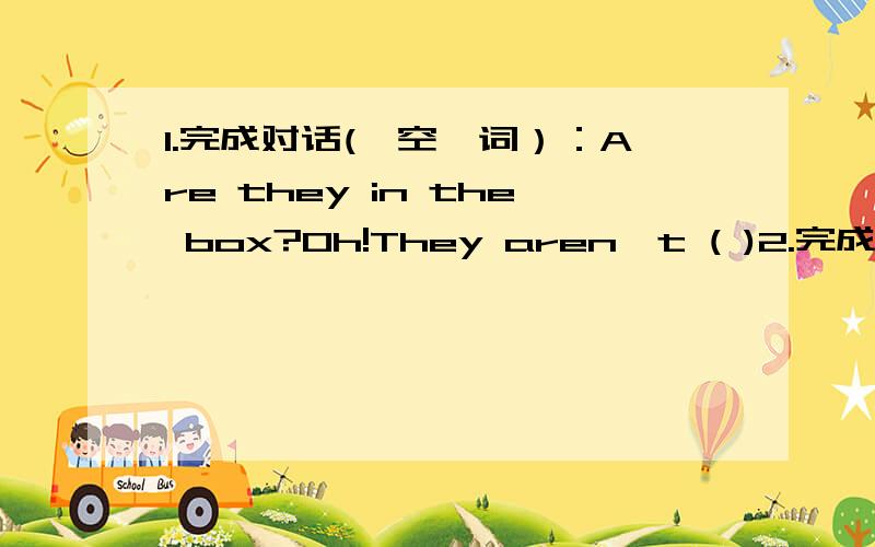 1.完成对话(一空一词）：Are they in the box?Oh!They aren't ( )2.完成对话(一空一词）：It's five o'clock in the afternooon,Tommy wants( )basketball.(plays/to play/play)3.完成对话(一空一词）：I( )a new bike ,but my sister (