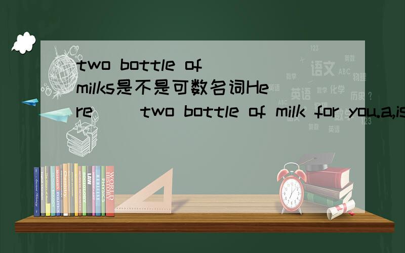 two bottle of milks是不是可数名词Here( )two bottle of milk for you.a,is b.are c.has我知道牛奶是不可数的,但加了瓶之后还是不是不可数的了,