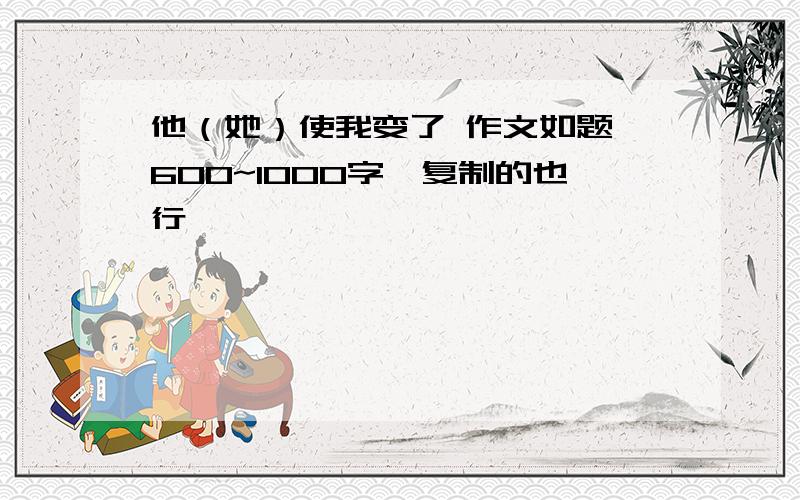 他（她）使我变了 作文如题,600~1000字,复制的也行