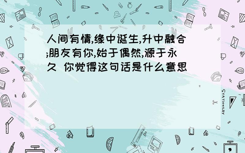 人间有情,缘中诞生,升中融合;朋友有你,始于偶然,源于永久 你觉得这句话是什么意思