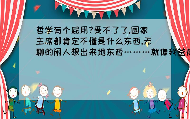 哲学有个屁用?受不了了,国家主席都肯定不懂是什么东西.无聊的闲人想出来地东西………就像我爸那样.每天出去喝老爸茶然后和他地同龄人谈论些无聊的问题……思考哲学使人冷静.因为太