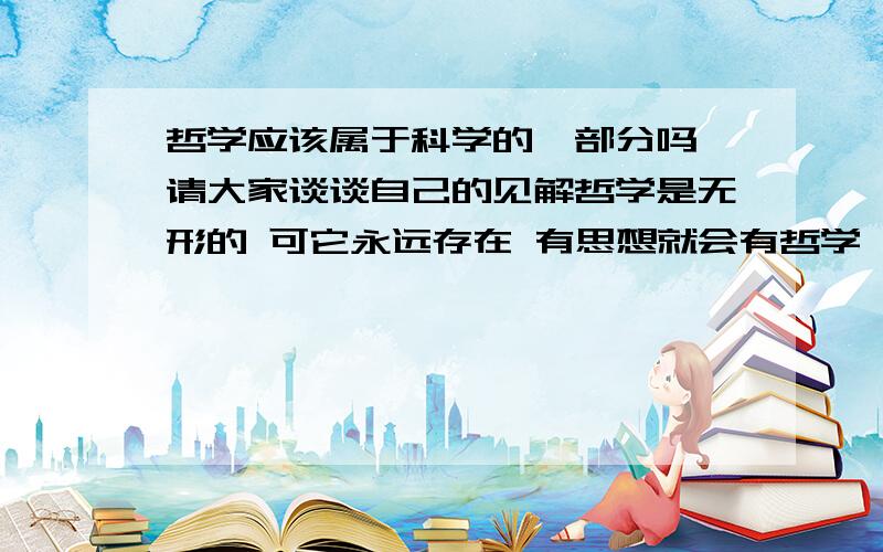 哲学应该属于科学的一部分吗 请大家谈谈自己的见解哲学是无形的 可它永远存在 有思想就会有哲学 有实物才会有哲学