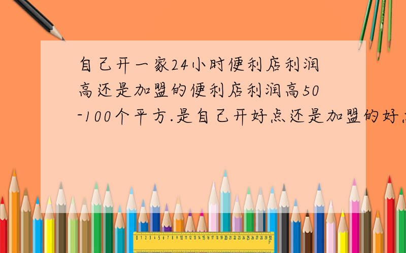 自己开一家24小时便利店利润高还是加盟的便利店利润高50-100个平方.是自己开好点还是加盟的好点.总之还哪个利润高点.补充货源差不多!