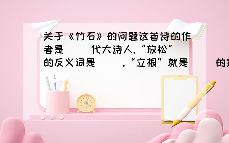 关于《竹石》的问题这首诗的作者是（ ）代大诗人.“放松”的反义词是（ ）.“立根”就是（ ）的意思.“任”的意思是（ ）.这首诗赞美了（ ）的品质.诗中（ ）这个词最能反映它的这种