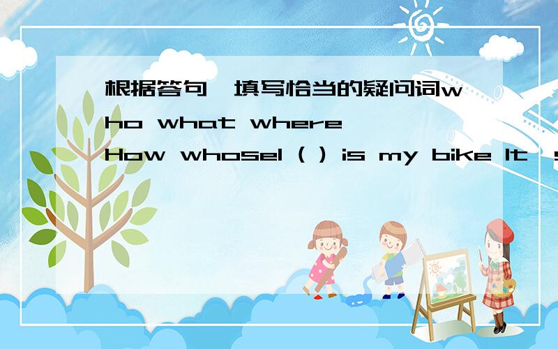 根据答句,填写恰当的疑问词who what where How whose1 ( ) is my bike It's near door.2 ( ) is betty?I think she's at door.3 ( )is in the tree?A red apple .4 ( )pencil-box is it it's his pencil-box.5 ( )are you?I's m fine