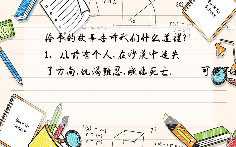 给予的故事告诉我们什么道理?1、从前有个人,在沙漠中迷失了方向,饥渴难忍,濒临死亡.          可他不气馁,仍然拖着沉重的脚步,一步步艰难的向前走,终于,找到了一间废弃的茅屋.        这间