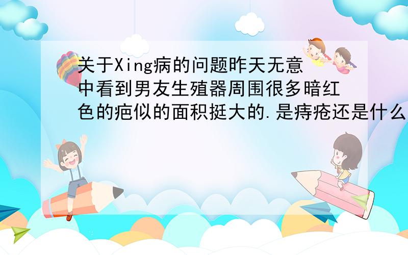 关于Xing病的问题昨天无意中看到男友生殖器周围很多暗红色的疤似的面积挺大的.是痔疮还是什么啊、我也看清楚我该怎么问他、或者怎么试探、、好担心啊.怎么办?就是大腿内侧、、暗红色