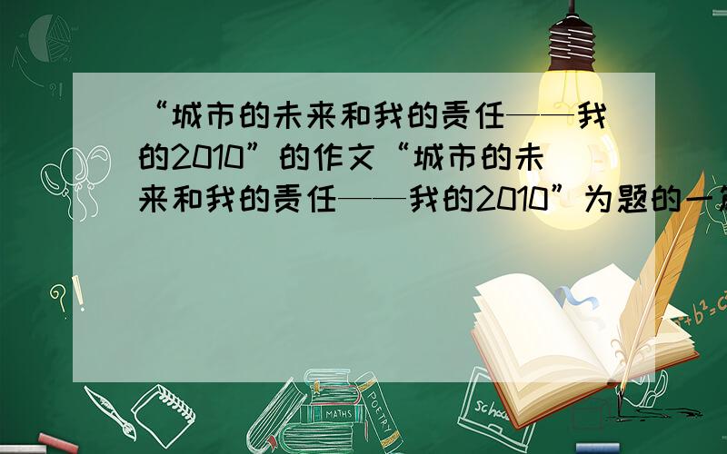 “城市的未来和我的责任——我的2010”的作文“城市的未来和我的责任——我的2010”为题的一篇征文,内容：自己对未来城市发展和美好生活的见解与思考,以及自己所应当承担的责任.（征