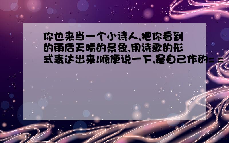 你也来当一个小诗人,把你看到的雨后天晴的景象,用诗歌的形式表达出来!顺便说一下,是自己作的= =