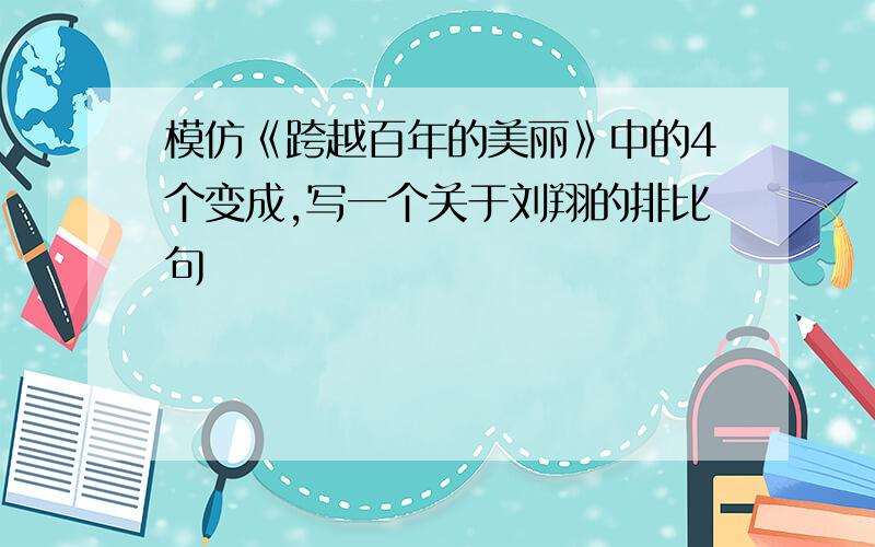 模仿《跨越百年的美丽》中的4个变成,写一个关于刘翔的排比句