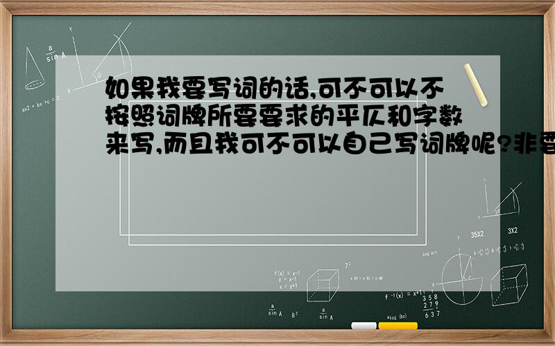 如果我要写词的话,可不可以不按照词牌所要要求的平仄和字数来写,而且我可不可以自己写词牌呢?非要用那些规定好的词牌么?下面是我自己尝试写的一首词,第一次写,写得不好,想问一下这到