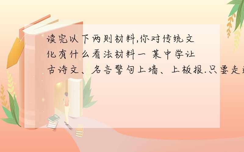 读完以下两则材料,你对传统文化有什么看法材料一 某中学让古诗文、名言警句上墙、上板报.只要走进校园,可以看到孔子、孟子、老子等圣贤的经典名句把各个角落的chú窗装点一新,可以看