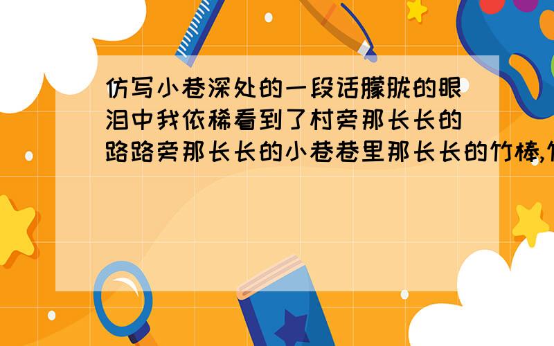 仿写小巷深处的一段话朦胧的眼泪中我依稀看到了村旁那长长的路路旁那长长的小巷巷里那长长的竹棒,竹棒后蹒跚着一个长长的．长长的人影．（仿写）