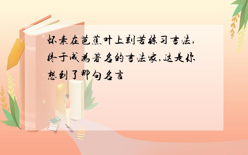 怀素在芭蕉叶上刻苦练习书法,终于成为著名的书法家,这是你想到了那句名言