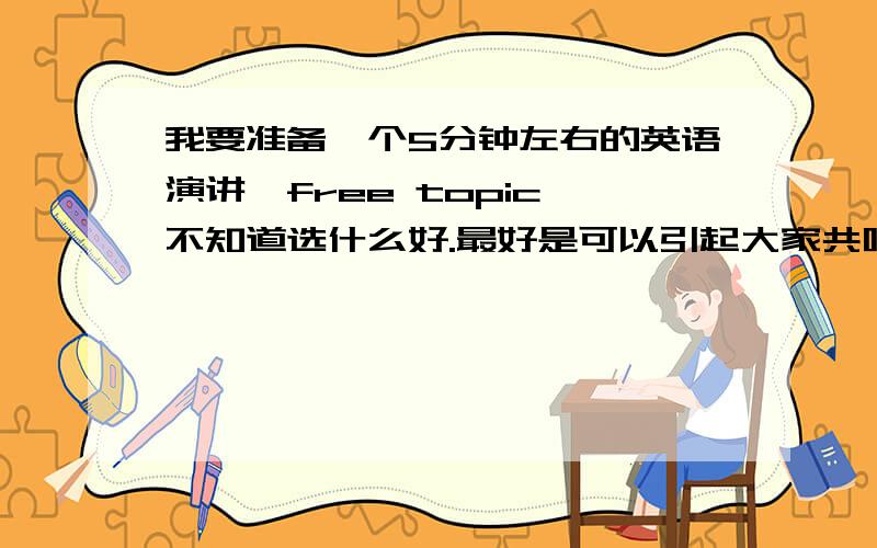 我要准备一个5分钟左右的英语演讲,free topic,不知道选什么好.最好是可以引起大家共鸣的,感动的,搞笑的,提供一些素材.最好是曾经自己演讲过,又得到不错好评的演讲题材.可不可以给一个准