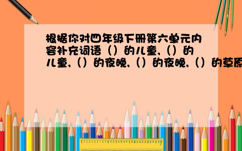 根据你对四年级下册第六单元内容补充词语（）的儿童,（）的儿童,（）的夜晚,（）的夜晚,（）的草原,（