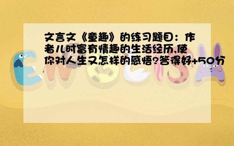 文言文《童趣》的练习题目：作者儿时富有情趣的生活经历,使你对人生又怎样的感悟?答得好+50分