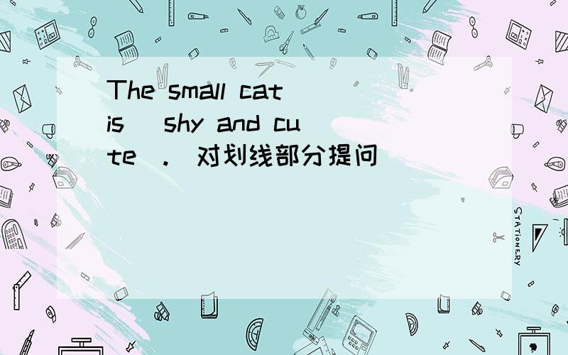 The small cat is _shy and cute_.（对划线部分提问）___ _____ the small cat______?