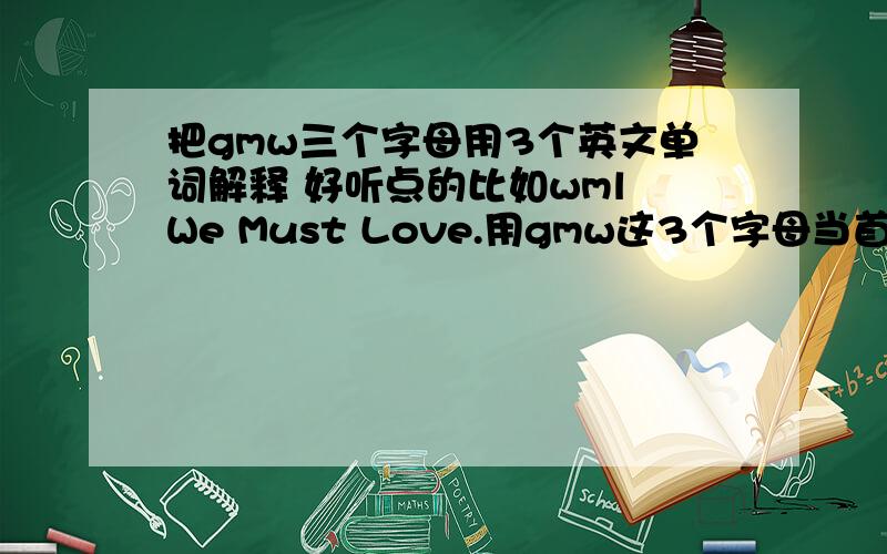 把gmw三个字母用3个英文单词解释 好听点的比如wml We Must Love.用gmw这3个字母当首字母 比如wml We Must Love.