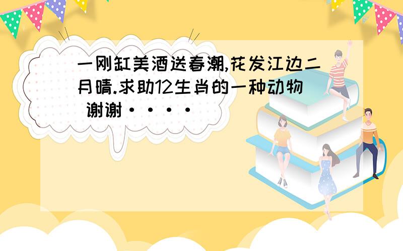 一刚缸美酒送春潮,花发江边二月晴.求助12生肖的一种动物 谢谢····