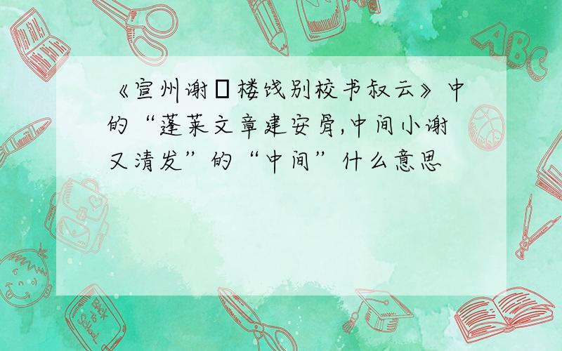 《宣州谢脁楼饯别校书叔云》中的“蓬莱文章建安骨,中间小谢又清发”的“中间”什么意思