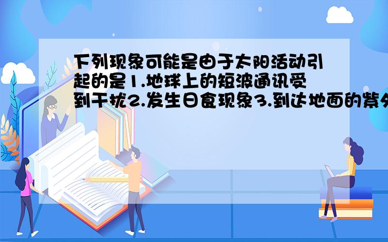 下列现象可能是由于太阳活动引起的是1.地球上的短波通讯受到干扰2.发生日食现象3.到达地面的紫外线增多4.地球的某些地方洪涝灾害增多多选择的`~A 1,2,3 B 2,3,4 C 1,3,4 D 1,2,4