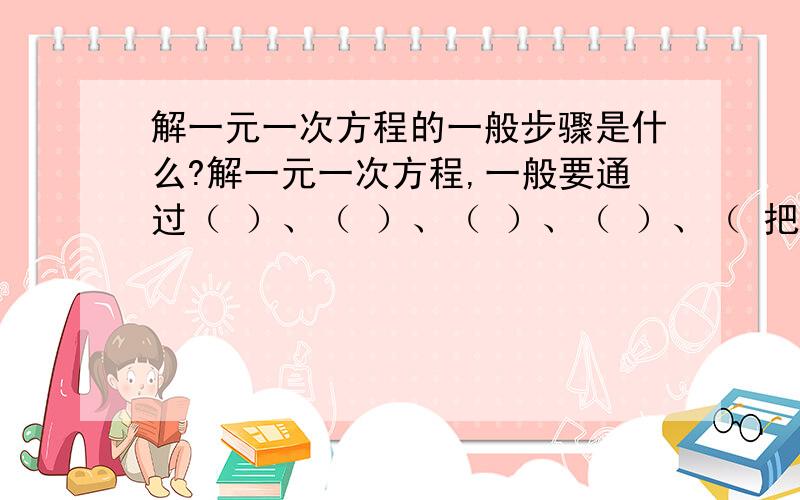 解一元一次方程的一般步骤是什么?解一元一次方程,一般要通过（ ）、（ ）、（ ）、（ ）、（ 把一个一元一次方程“转化”成（ ）的形式.