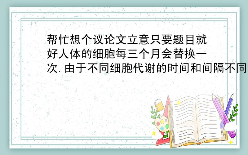 帮忙想个议论文立意只要题目就好人体的细胞每三个月会替换一次.由于不同细胞代谢的时间和间隔不同,一个人将一身细胞全部换掉,需要七年.也就是说,七年之后从生理上来看已是另一个人