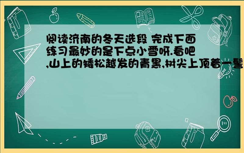 阅读济南的冬天选段 完成下面练习最妙的是下点小雪呀.看吧,山上的矮松越发的青黑,树尖上顶着一髻儿白花,好像日本看护妇.山尖全白了,给蓝天镶上一道银边.山坡上,有的地方雪厚点,有的地