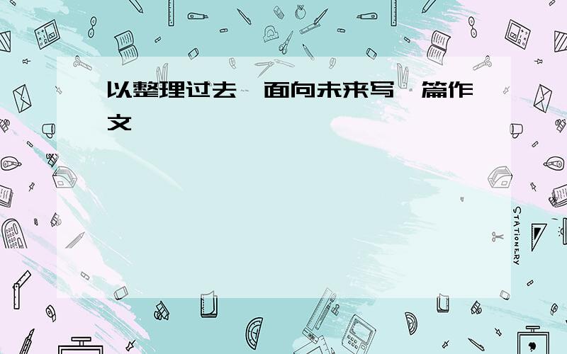 以整理过去,面向未来写一篇作文