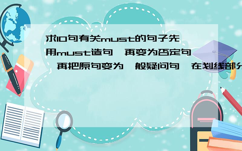 求10句有关must的句子先用must造句,再变为否定句,再把原句变为一般疑问句,在划线部分提问（随便画）,接着把原句变为have to 的句子,再把have to 的句子变为否定句,一般疑问句,划线提问（随便