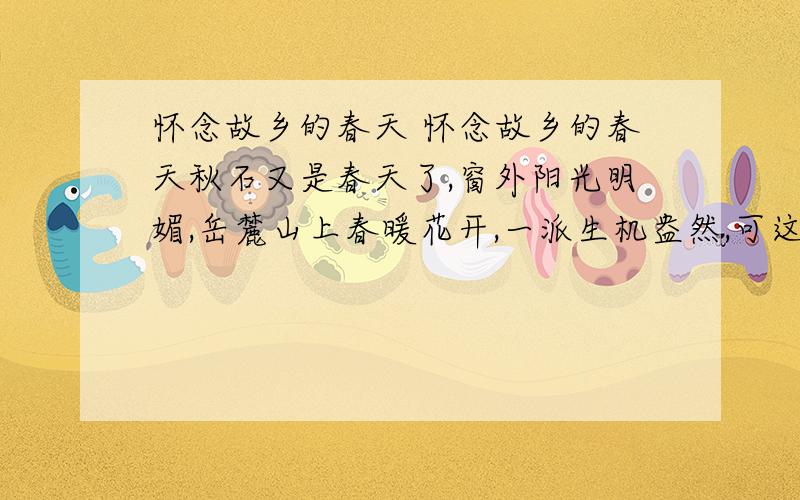 怀念故乡的春天 怀念故乡的春天秋石又是春天了,窗外阳光明媚,岳麓山上春暖花开,一派生机盎然,可这个时候,我却开始怀念故乡的春天了.我的故乡就在湖南,一个小小的山村,可在长沙呆了几