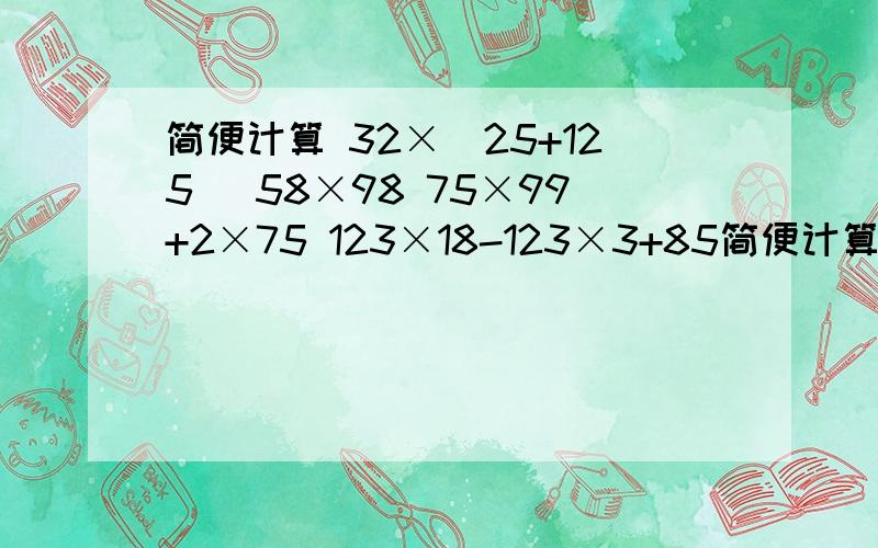 简便计算 32×（25+125） 58×98 75×99+2×75 123×18-123×3+85简便计算32×（25+125）58×9875×99+2×75123×18-123×3+85×12350×（34×4）×325×（24+16）