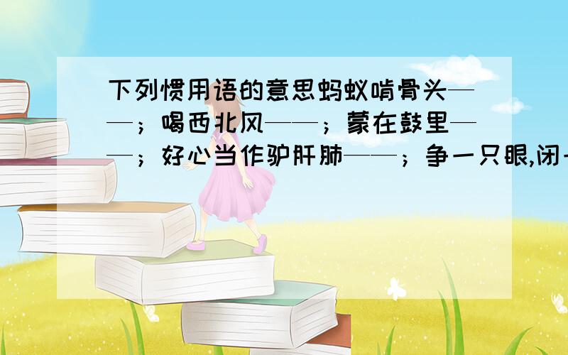 下列惯用语的意思蚂蚁啃骨头——；喝西北风——；蒙在鼓里——；好心当作驴肝肺——；争一只眼,闭一只眼——；真面目——；捉迷藏——；天不怕地不怕——；走弯路——；拦路虎——