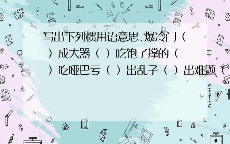 写出下列惯用语意思.爆冷门（ ）成大器（ ）吃饱了撑的（ ）吃哑巴亏（ ）出乱子（ ）出难题（ ）打算盘（ ）拦路虎（ ）栽跟头（ ）