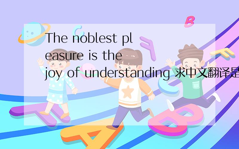 The noblest pleasure is the joy of understanding 求中文翻译是什么?不懂的勿扰!