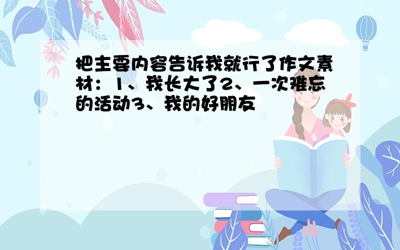 把主要内容告诉我就行了作文素材：1、我长大了2、一次难忘的活动3、我的好朋友